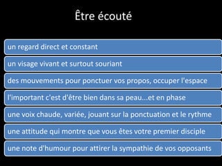 Être écouté
un regard direct et constant
un visage vivant et surtout souriant
des mouvements pour ponctuer vos propos, occuper l'espace
l'important c'est d'être bien dans sa peau...et en phase
une voix chaude, variée, jouant sur la ponctuation et le rythme
une attitude qui montre que vous êtes votre premier disciple
une note d'humour pour attirer la sympathie de vos opposants
 