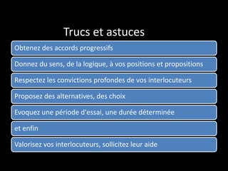 Trucs et astuces
Obtenez des accords progressifs
Donnez du sens, de la logique, à vos positions et propositions
Respectez les convictions profondes de vos interlocuteurs
Proposez des alternatives, des choix
Evoquez une période d'essai, une durée déterminée
et enfin
Valorisez vos interlocuteurs, sollicitez leur aide
 