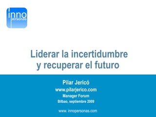 Liderar la incertidumbre
                y recuperar el futuro
                           Pilar Jericó
                       www.pilarjerico.com
                           Manager Forum
                        Bilbao, septiembre 2009

                        www. innopersonas.com
www.innopersonas.com                 1
 