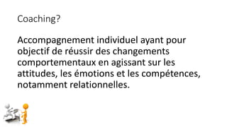Coaching?
Accompagnement individuel ayant pour
objectif de réussir des changements
comportementaux en agissant sur les
attitudes, les émotions et les compétences,
notamment relationnelles.
 