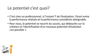 Le potentiel c’est quoi?
• C’est chez un professionnel, à l’instant T de l’évaluation, l’écart entre
la performance réalisée et la performance considérée atteignable.
• Pour nous, le potentiel se nourrit du succès, qui débouche sur la
création et l’identification d’un nouveau potentiel d’évolution
«un possible »
 