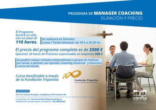 El Programa
durará un año,
con un total de
110 horas.
El precio del programa completo es de 2500 €
Opcional: 20 horas de Prácticas supervisadas en empresas 850 €
Se realizará en formato 	
Lunes / Tarde Semanal -­de 18 h a 20.30 hs-­
Se pueden realizar módulos independientes o grupos de módulos
por temas, a petición, por ejemplo, Coaching comercial y financiero
u otros de interés
IMPORTANTE
Para la reserva de plaza, completar el formulario de:
http://www.confiaconsulting.es/index.php/formacion/formacion-directiva/manager-coaching
o contactar con: formacion@confiaconsulting.es
Teléfono de contacto para inscribirse: +34 630928323
Curso bonificable a través
de la Fundación Tripartita
DURACIÓN Y PRECIO
PROGRAMA DE MANAGER COACHING
 