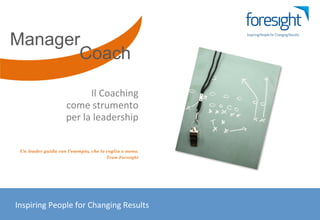 Manager
          Coach

                                          Il	
  Coaching	
  	
  
                                come	
  strumento	
  	
  
                                per	
  la	
  leadership	
  


        Un leader guida con l’esempio, che lo voglia o meno.
                                                     Team Foresight




	
  	
  	
  	
  	
  	
  Inspiring	
  People	
  for	
  Changing	
  Results	
  
 