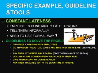  CONSTANT LATENESS
 EMPLOYEES CONSTANTLY LATE TO WORK
 TELL THEM INFORMALLY
 NEED TO USE FORMAL WAY ?
 GUIDELINES TO SOLVE THE PROBLEM
 ORGANIZE A MEETING WITH EMPLOYEES
 GO THROUGH THE ACTUAL DATES AND TIME THEY WERE LATE (BE SPECIFIC
)
 ASK THEM IF THERE IS ANY REASON (GIVE THEM CHANCE TO SPEAK)
 DOCUMENT THE CONVERSATION AND PLACE IN THEIR FILE
 GIVE THEM A COPY OF CONVERSATION
 ASK THEM TO AGREE TO TRY TO BE ON TIME IN FUTURE
 