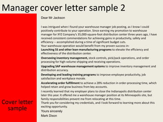 Manager cover letter sample 2
Dear Mr Jackson

Cover letter
sample

I was intrigued when I found your warehouse manager job posting, as I know I could
positively contribute to your operation. Since earning my promotion to warehouse
manager for XYZ Company’s 35,000-square-foot distribution center three years ago, I have
received consistent commendations for achieving gains in productivity, safety and
efficiency -- accomplished during a time of significant budget cuts.
Your warehouse operation would benefit from my proven success in:
Launching 5S and other lean-manufacturing programs to elevate the efficiency and
effectiveness of the distribution center.
Overseeing inventory management, stock controls, pick/pack operations, and order
processing for high-volume shipping and receiving operations.
Upgrading SAP warehouse management systems to improve inventory management and
distribution accuracy.
Developing and leading training programs to improve employee productivity, job
satisfaction and workplace morale.
Accelerating order fulfillment to achieve a 28% reduction in order-processing time, which
helped retain and grow business from key accounts.
I recently learned that my employer plans to close the Indianapolis distribution center
later this year. It offered me a warehouse manager position at its Minneapolis site, but
family responsibilities prevent me from relocating at this time.
Thank you for considering my credentials, and I look forward to learning more about this
exciting opportunity.
Yours sincerely
Mark Dixon

 