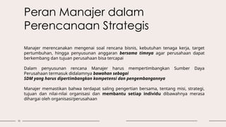 10
Peran Manajer dalam
Perencanaan Strategis
Manajer merencanakan mengenai soal rencana bisnis, kebutuhan tenaga kerja, target
pertumbuhan, hingga penyusunan anggaran bersama timnya agar perusahaan dapat
berkembang dan tujuan perusahaan bisa tercapai
Dalam penyusunan rencana Manajer harus mempertimbangkan Sumber Daya
Perusahaan termasuk didalamnya bawahan sebagai
SDM yang harus dipertimbangkan kompetensi dan pengembangannya
Manajer memastikan bahwa terdapat saling pengertian bersama, tentang misi, strategi,
tujuan dan nilai-nilai organisasi dan membantu setiap individu dibawahnya merasa
dihargai oleh organisasi/perusahaan
 