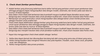 2. Check sheet (lembar pemeriksaan)
 Adalah lembar yang dirancang sederhana berisi daftar hal-hal yang perlukan untuk tujuan perekaman data
sehingga pengguna dapat mengumpulkan data dengan mudah, sistematis, dan teratur pada saat data itu
muncul di lokasi kejadian.
 Data dalam check sheet baik berbentuk data kuantitatif maupun kualitatif dapat dianalisis secara cepat
(langsung) atau menjadi masukan data untuk peralatan kualitas lain, misal untuk masukan data Pareto chart.
 Mempunyai cara yang terstruktur untuk mengumpulkan data sebagai bahan untuk menilai proses atau
sebagai masukan untuk analisis lain.
 Check sheet dapat didefiniskan sebagai lembar yang dirancang sederhana berisi daftar hal-hal yang perlukan
untuk tujuan perekaman data sehingga pengguna dapat mengumpulkan data dengan mudah, sistematis, dan
teratur pada saat data itu muncul di lokasi kejadian.
 Data dalam check sheet baik berbentuk data kuantitatif maupun kualitatif dapat dianalisis secara cepat
(langsung) atau menjadi masukan data untuk peralatan kualitas lain, misal untuk masukan data Pareto chart.
 Kapan kita menggunakan check sheet adalah sebagai berikut:
1. Ketika data dapat diamati dan dikumpulkan berulang kali oleh orang yang sama atau di lokasi yang sama.
2. Ketika mengumpulkan data mengenai frekuensi atau pola kejadian, masalah, cacat, lokasi cacat, penyebab
cacat, dan sebagainya.
3. Ketika mengumpulkan data proses produksi.
 