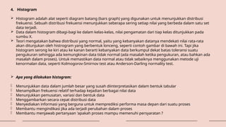 4. Histogram
 Histogram adalah alat seperti diagram batang (bars graph) yang digunakan untuk menunjukkan distribusi
frekuensi. Sebuah distribusi frekuensi menunjukkan seberapa sering setiap nilai yang berbeda dalam satu set
data terjadi.
 Data dalam histogram dibagi-bagi ke dalam kelas-kelas, nilai pengamatan dari tiap kelas ditunjukkan pada
sumbu X.
 Teori mengatakan bahwa distribusi yang normal, yaitu yang kebanyakan datanya mendekati nilai rata-rata
akan ditunjukan oleh histrogram yang berbentuk lonceng, seperti contoh gambar di bawah ini. Tapi jika
histogram serong ke kiri atau ke kanan berarti kebanyakan data berkumpul dekat batas toleransi suatu
pengukuran sehingga ada kemungkinan data tidak normal (ada masalah ketika pengukuran, atau bahkan ada
masalah dalam proses). Untuk memastikan data normal atau tidak sebaiknya menggunakan metode uji
kenormalan data, seperti Kolmogorov-Smirnov test atau Anderson-Darling normality test.
 Apa yang dilakukan histogram:
- Menunjukkan data dalam jumlah besar yang susah diinterpretasikan dalam bentuk tabular
- Menampilkan frekuensi relatif terhadap kejadian berbagai nilai data
- Menunjukkan pemusatan, variasi dan bentuk data
- Menggambarkan secara cepat distribusi data
- Menyediakan informasi yang berguna untuk memprediksi performa masa depan dari suatu proses
- Membantu mengindikasi jika ada terjadi perubahan dalam proses
- Membantu menjawab pertanyaan 'apakah proses mampu memenuhi persyaratan ?
 