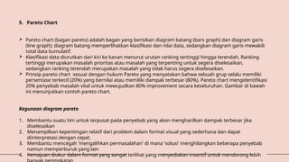 5. Pareto Chart
 Pareto chart (bagan pareto) adalah bagan yang berisikan diagram batang (bars graph) dan diagram garis
(line graph); diagram batang memperlihatkan klasifikasi dan nilai data, sedangkan diagram garis mewakili
total data kumulatif.
 Klasifikasi data diurutkan dari kiri ke kanan menurut urutan ranking tertinggi hingga terendah. Ranking
tertinggi merupakan masalah prioritas atau masalah yang terpenting untuk segera diselesaikan,
sedangkan ranking terendah merupakan masalah yang tidak harus segera diselesaikan.
 Prinsip pareto chart sesuai dengan hukum Pareto yang menyatakan bahwa sebuah grup selalu memiliki
persentase terkecil (20%) yang bernilai atau memiliki dampak terbesar (80%). Pareto chart mengidentifikasi
20% penyebab masalah vital untuk mewujudkan 80% improvement secara keseluruhan. Gambar di bawah
ini menunjukkan contoh pareto chart.
Kegunaan diagram pareto
1. Membantu suatu tim untuk terpusat pada penyebab yang akan mengharilkan dampak terbesar jika
diselesaikan
2. Menampilkan kepentingan relatif dari problem dalam format visual yang sederhana dan dapat
diinterpretasi dengan cepat.
3. Membantu mencegah 'mengalihkan permasalahan' di mana 'solusi' menghilangkan beberapa penyebab
namun memperburuk yang lain
4. Kemajuan diukur dalam format yang sangat terlihat yang menyediakan insentif untuk mendorong lebih
 