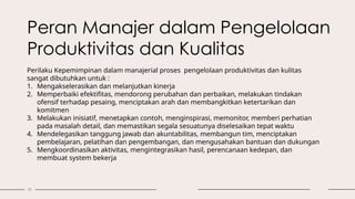 11
Peran Manajer dalam Pengelolaan
Produktivitas dan Kualitas
Perilaku Kepemimpinan dalam manajerial proses pengelolaan produktivitas dan kulitas
sangat dibutuhkan untuk :
1. Mengakselerasikan dan melanjutkan kinerja
2. Memperbaiki efektifitas, mendorong perubahan dan perbaikan, melakukan tindakan
ofensif terhadap pesaing, menciptakan arah dan membangkitkan ketertarikan dan
komitmen
3. Melakukan inisiatif, menetapkan contoh, menginspirasi, memonitor, memberi perhatian
pada masalah detail, dan memastikan segala sesuatunya diselesaikan tepat waktu
4. Mendelegasikan tanggung jawab dan akuntabilitas, membangun tim, menciptakan
pembelajaran, pelatihan dan pengembangan, dan mengusahakan bantuan dan dukungan
5. Mengkoordinasikan aktivitas, mengintegrasikan hasil, perencanaan kedepan, dan
membuat system bekerja
 
