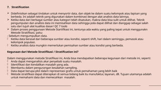 7. Stratification
 Didefinisikan sebagai tindakan untuk menyortir data, dan objek ke dalam suatu kelompok atau lapisan yang
berbeda. Ini adalah teknik yang digunakan dalam kombinasi dengan alat analisis data lainnya.
 Ketika data dari berbagai sumber atau kategori telah disatukan, makna data bisa sulit untuk dilihat. Teknik
pengumpulan dan analisis data ini memisahkan data sehingga pola dapat dilihat dan dianggap sebagai salah
satu dari tujuh alat kualitas dasar/ QC 7 tools
 Dalam proses penggunaan Metode Startifikasi ini, tentunya ada waktu yang paling tepat untuk menggunakn
Metode Stratifikasi, yaitu:
- Sebelum mengumpulkan data.
- Ketika data berasal dari beberapa sumber atau kondisi, seperti shift, hari dalam seminggu, pemasok atau
kelompok populasi.
- Ketika analisis data mungkin memerlukan pemisahan sumber atau kondisi yang berbeda.
Kegunaan dari Metode Stratifikasi / Stratification ini?
Dalam menggunakan metode Stratifikasi ini, Anda bisa mendapatkan beberapa kegunaan dari metode ini, seperti:
- Anda dapat menganalisis akar penyebab suatu masalah.
- Identifikasi dan kendalikan masalah yang ada.
- Membantu dalam pengurangan kesalahan sampling.
- Data dapat berupa plot dalam representasi grafis untuk pemahaman yang lebih baik
- Metode stratifikasi dapat diterapkan di semua bidang baik itu manufaktur, layanan, dll. Tujuan utamanya adalah
untuk memahami data dan memecahkan masalah.
 