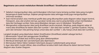 Bagaimana cara untuk melakukan Metode Stratifikasi / Stratification tersebut?
 Sebelum mengumpulkan data, pertimbangkan informasi mana tentang sumber data yang mungkin
berpengaruh pada hasilnya. Siapkan pengumpulan data sehingga Anda juga mengumpulkan
informasi tersebut.
 Saat merencanakan atau membuat grafik data yang dikumpulkan pada diagram sebar, bagan kontrol,
histogram, atau alat analisis lainnya, gunakan tanda atau warna yang berbeda untuk membedakan
data dari berbagai sumber. Data yang dibedakan dengan cara ini dikatakan "diratifikasi.“
 Menganalisis subkumpulan data yang diratifikasi secara terpisah. Misalnya, pada diagram sebar di
mana data diratifikasi ke dalam data dari sumber 1 dan data dari sumber 2, gambar kuadran, hitung
poin dan tentukan nilai penting hanya untuk data dari sumber 1, lalu hanya untuk data dari sumber 2.
Langkah-langkah yang diperlukan dalam Stratification (Stratifikasi) adalah sebagai berikut :
1. Menentukan Tujuan dari penggunaan Stratifikasi
2. Menentukan variabel atau kriteria yang akan dikelompokkan
3. Membuat kelompok dan sub kelompok (jika diperlukan)
4. Memasukan faktor-faktor kedalam kelompok ataupun subkelompok yang sesuai
5. Agar data lebih mudah dilihat, data stratifikasi tersebut lebih baik dibuat ke dalam bentuk Pareto
diagram atau Scatter Diagram.
 