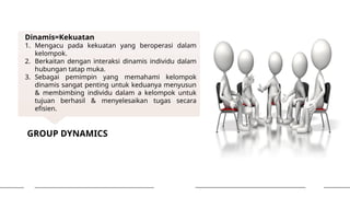 GROUP DYNAMICS
Dinamis=Kekuatan
1. Mengacu pada kekuatan yang beroperasi dalam
kelompok.
2. Berkaitan dengan interaksi dinamis individu dalam
hubungan tatap muka.
3. Sebagai pemimpin yang memahami kelompok
dinamis sangat penting untuk keduanya menyusun
& membimbing individu dalam a kelompok untuk
tujuan berhasil & menyelesaikan tugas secara
efisien.
 