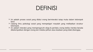 DEFINISI
 Ini adalah proses sosial yang dilalui orang berinteraksi tatap muka dalam kelompok
kecil.
 Cabang ilmu psikologi sosial yang mempelajari masalah yang melibatkan struktur
kelompok.
 Ini adalah interaksi yang mempengaruhi sikap & perilaku orang ketika mereka berada
dikelompokkan dengan orang lain melalui pilihan atau keadaan yang tidak disengaja.
 
