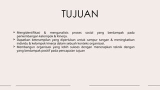 TUJUAN
 Mengidentifikasi & menganalisis proses social yang berdampak pada
perkembangan kelompok & Kinerja.
 Dapatkan keterampilan yang diperlukan untuk campur tangan & meningkatkan
individu & kelompok kinerja dalam sebuah konteks organisasi.
 Membangun organisasi yang lebih sukses dengan menerapkan teknik dengan
yang berdampak positif pada pencapaian tujuan
 