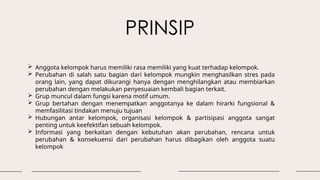 PRINSIP
 Anggota kelompok harus memiliki rasa memiliki yang kuat terhadap kelompok.
 Perubahan di salah satu bagian dari kelompok mungkin menghasilkan stres pada
orang lain, yang dapat dikurangi hanya dengan menghilangkan atau membiarkan
perubahan dengan melakukan penyesuaian kembali bagian terkait.
 Grup muncul dalam fungsi karena motif umum.
 Grup bertahan dengan menempatkan anggotanya ke dalam hirarki fungsional &
memfasilitasi tindakan menuju tujuan
 Hubungan antar kelompok, organisasi kelompok & partisipasi anggota sangat
penting untuk keefektifan sebuah kelompok.
 Informasi yang berkaitan dengan kebutuhan akan perubahan, rencana untuk
perubahan & konsekuensi dari perubahan harus dibagikan oleh anggota suatu
kelompok
 
