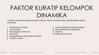FAKTOR KURATIF KELOMPOK
DINAMIKA
1. Penanaman harapan
2. Universalitas
3. Penyampaian informasi
4. Altruisme
5. Pengembangan teknik bersosialisasi
6. Perilaku meniru
7. Antarpribadi yang sedang belajar
8. KekompakanGrup kepaduan
9. Katarsis
10.Faktor Eksistensial
10 faktor kuratif yang dapat dicapai individu melalui interaksi antar pribadi dalam sebuah
kelompok.
 