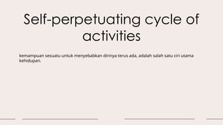 Self-perpetuating cycle of
activities
kemampuan sesuatu untuk menyebabkan dirinya terus ada, adalah salah satu ciri utama
kehidupan.
 