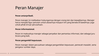 12
Peran Manajer
Peran antarpribadi.
Peran manajer ini melibatkan hubungannya dengan orang lain dan kewajibannya. Manajer
harus menjadi figur panutan untuk atasannya maupun tim yang berada di bawahnya. Juga
untuk pihak di luar perusahaan.
Peran informasional.
Peran ini maksudnya manajer sebagai penyebar dan pemantau informasi, dan sebagai juru
bicara yang baik.
Peran pengambil keputusan.
Peran manajer dalam perusahaan sebagai pengambilan keputusan, pemecah masalah, serta
pengatur sumber daya.
 