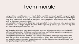 Team morale
Meningkatkan efektivitas biaya: Kesehatan yang lebih baik dapat menyebabkan lebih sedikit hari
sakit dan ketidakhadiran. Ketika tim memiliki moral yang lebih baik, anggota tim menyelesaikan
pekerjaan tepat waktu dan merasa tidak terlalu kewalahan.
Meningkatkan produktivitas di tempat kerja: Sebagai anggota tim, semangat tinggi membantu
Anda menjadi lebih terlibat, efisien, dan termotivasi. Ini berarti Anda dapat menghabiskan lebih
banyak waktu atau menemukan banyak cara untuk memberikan pekerjaan yang lebih baik, yang
mengarah pada peningkatan produktivitas.
Menghasilkan kesejahteraan yang lebih baik: Memiliki semangat positif mengarah pada
keseimbangan kehidupan kerja yang lebih baik. Ini berarti Anda dapat membentuk hubungan
yang lebih baik di luar tempat kerja, mengelola keuangan pribadi Anda dengan lebih baik, dan
lebih terlibat dalam komunitas Anda.
Meningkatkan tingkat retensi: Semangat kerja yang baik membantu Anda tetap puas dengan
pekerjaan Anda. Sebagai bagian dari tim, Anda dapat tetap bekerja jika Anda senang dan
didukung oleh kolega dan manajer Anda.
 