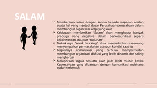 SALAM  Memberikan salam dengan santun kepada siapapun adalah
suatu hal yang menjadi dasar Perusahaan-perusahaan dalam
membangun organisasi kerja yang kuat
 Kebiasaan memberikan “Salam” akan menghapus banyak
praduga yang negative dalam berkomunikasi seperti
kekahwatiran ataupun “tuduhan”
 Terbukanya “mind blocking” akan memudahkan seseorang
menyampaikan permasalahan ataupun kondisi saat itu
 Terjalinnya komunikasi yang terbuka mempermudah
membangun organisasi diskusi yang lebih dinamis dan saling
menghargai
 Melaporkan segala sesuatu akan jauh lebih mudah ketika
Kepercayaan yang dibangun dengan komunikasi sedehana
sudah terbentuk
 