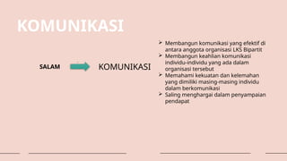 KOMUNIKASI
SALAM KOMUNIKASI
 Membangun komunikasi yang efektif di
antara anggota organisasi LKS Bipartit
 Membangun keahlian komunikasi
individu-individu yang ada dalam
organisasi tersebut
 Memahami kekuatan dan kelemahan
yang dimiliki masing-masing individu
dalam berkomunikasi
 Saling menghargai dalam penyampaian
pendapat
 