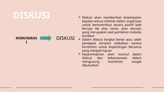 DISKUSI
KOMUNIKAS
I
DISKUSI
 Diskusi akan memberikan kesempatan
kepada semua individu dalam organisasi
untuk berkontribusi secara positif baik
berupa ide atau saran, atau sesuatu
yang merupakan asal pemikiran individu
tersebut
 Dalam diskusi bingkai benar atau salah
pendapat tersebut diabaikan karena
komitmen untuk kepentingan Bersama
yang menjadi tujuan
 Kepemimpinan akan muncul dalam
diskusi dan kebersamaan dalam
mengusung komitmen sangat
dibutuhkan
 