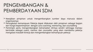 126
PENGEMBANGAN &
PEMBERDAYAAN SDM
 Kewajiban pimpinan untuk mengembangkan sumber daya manusia dalam
organisasinya
 Peningkatan kemampuan Pekerja dapat dilakukan oleh pimpinan sebagai bagian
dari fungsi kepemimpinan dengan cara coaching, mentoring, dan counselling
 Pemimpin perlu mengembangkan ketrampilan dirinya sendiri sehingga mampu
bertindak sebagai coach, mentor, dan counsellor yang akan membantu pekerja
mengatasi masalah kinerja dan mengembangkan kemampuan pekerja
 