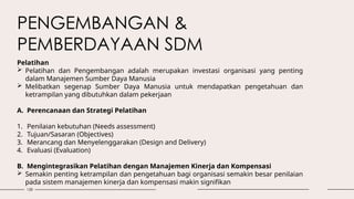 128
PENGEMBANGAN &
PEMBERDAYAAN SDM
Pelatihan
 Pelatihan dan Pengembangan adalah merupakan investasi organisasi yang penting
dalam Manajemen Sumber Daya Manusia
 Melibatkan segenap Sumber Daya Manusia untuk mendapatkan pengetahuan dan
ketrampilan yang dibutuhkan dalam pekerjaan
A. Perencanaan dan Strategi Pelatihan
1. Penilaian kebutuhan (Needs assessment)
2. Tujuan/Sasaran (Objectives)
3. Merancang dan Menyelenggarakan (Design and Delivery)
4. Evaluasi (Evaluation)
B. Mengintegrasikan Pelatihan dengan Manajemen Kinerja dan Kompensasi
 Semakin penting ketrampilan dan pengetahuan bagi organisasi semakin besar penilaian
pada sistem manajemen kinerja dan kompensasi makin signifikan
 
