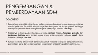 129
PENGEMBANGAN &
PEMBERDAYAAN SDM
 Perusahaan memiliki minat besar dalam mengembangkan kemampuan pekerjanya
melalui pelatihan formal di tempat kerja dan penugasan secara progressif, sehingga
manajer/supervisor dapat mengembangkan pekerjanya melalui coaching
 Prosesnya terletak pada 3 komponen yaitu bantuan teknis, dukungan pribadi, dan
tantangan individu yang terikat secara emosi antara manajer sebagai coach dana
bawahan sebagai coachee
 Fungsi coaching efektif lebih cenderung untuk rencana ke depan, pengalaman baru,
permintaan baru, dan pengembangan ketrampilan pribadi (IT, problem solving,etc.)
COACHING
 