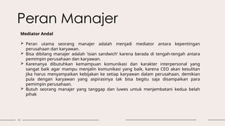 13
Peran Manajer
Mediator Andal
 Peran utama seorang manajer adalah menjadi mediator antara kepentingan
perusahaan dan karyawan.
 Bisa dibilang manajer adalah ‘isian sandwich’ karena berada di tengah-tengah antara
pemimpin perusahaan dan karyawan.
 Karenanya dibutuhkan kemampuan komunikasi dan karakter interpersonal yang
sangat baik agar mampu menjalin komunikasi yang baik, karena CEO akan kesulitan
jika harus menyampaikan kebijakan ke setiap karyawan dalam perusahaan, demikian
pula dengan karyawan yang aspirasinya tak bisa begitu saja disampaikan para
pemimpin perusahaan.
 Butuh seorang manajer yang tanggap dan luwes untuk menjembatani kedua belah
pihak
 