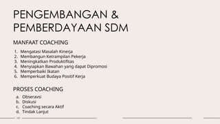 131
MANFAAT COACHING
1. Mengatasi Masalah Kinerja
2. Membangun Ketrampilan Pekerja
3. Meningkatkan Produktifitas
4. Menyiapkan Bawahan yang dapat Dipromosi
5. Memperbaiki Ikatan
6. Memperkuat Budaya Positif Kerja
PROSES COACHING
a. Obseravsi
b. Diskusi
c. Coaching secara Aktif
d. Tindak Lanjut
PENGEMBANGAN &
PEMBERDAYAAN SDM
 