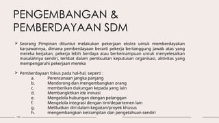 133
 Seorang Pimpinan dituntut melakukan pekerjaan ekstra untuk memberdayakan
karyawannya, dimana pemberdayaan berarti pekerja bertanggung jawab atas yang
mereka kerjakan, pekerja lebih berdaya atau berkemampuan untuk menyelesaikan
masalahnya sendiri, terlibat dalam pembuatan keputusan organisasi, aktivitas yang
mempengaruhi pekerjaan mereka
 Pemberdayaan fokus pada hal-hal, seperti :
a. Perencanaan jangka panjang
b. Mendorong dan mengembangkan orang
c. memberikan dukungan kepada yang lain
d. Membangkitkan ide inovasi
e. Mengelola hubungan dengan pelanggan
f. Mengelola integrasi dengan tim/departemen lain
g. Melibatkan diri dalam kegiatan/proyek khusus
h. mengembangkan ketrampilan dan pengetahuan sendiri
PENGEMBANGAN &
PEMBERDAYAAN SDM
 