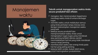 Manajemen
waktu
Teknik untuk menggunakan waktu Anda
secara produktif dan efisien
 mengatur dan merencanakan bagaimana
membagi waktu Anda di antara berbagai
tugas
 memiliki waktu untuk melakukan semua
yang Anda perlukan tanpa merasa stres
dengan keterampilan manajemen waktu
yang baik
 bekerja secara produktif dan
memprioritaskan waktu Anda untuk
mengerjakan tugas-tugas yang mendesak
atau penting terlebih dahulu sambil
menindaklanjuti hal-hal yang tidak mendesak
namun tetap penting.
 memfokuskan waktu dan energi Anda pada
hal-hal yang paling penting
 bekerja lebih cerdas, bukan lebih keras,
untuk meningkatkan produktivitas.
 