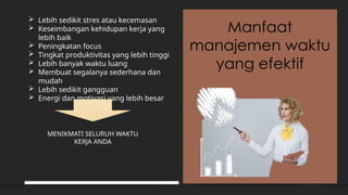 Manfaat
manajemen waktu
yang efektif
 Lebih sedikit stres atau kecemasan
 Keseimbangan kehidupan kerja yang
lebih baik
 Peningkatan focus
 Tingkat produktivitas yang lebih tinggi
 Lebih banyak waktu luang
 Membuat segalanya sederhana dan
mudah
 Lebih sedikit gangguan
 Energi dan motivasi yang lebih besar
MENIKMATI SELURUH WAKTU
KERJA ANDA
 