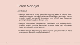 14
Peran Manajer
Ahli Strategi
 Manajer merupakan orang yang bertanggung jawab di sebuah divisi.
Walaupun manajer mengikuti target yang ditetapkan pemimpin, namun
manajer adalah pengambil keputusan yang efektif agar keputusan
pemimpin bisa diwujudkan dengan baik.
 Dengan pengalaman, pengetahuan, kompetensi, dan kemampuannya,
manajer adalah pembuat keputusan strategis, mulai dari pembagian
tugas sampai detail pengerjaannya.
 Bahkan manajer berperan juga sebagai pihak yang menentukan nasib
bawahannya. Misalnya promosi dan sanksi.
 