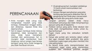 PERENCANAAN
 Anda mungkin tidak cukup siap,
menghadapi masalah yang tidak
terduga, melewatkan tenggat waktu,
dan akibatnya, reputasi Anda bisa
dipertaruhkan.
 Hal ini dapat membuat Anda merasa
kewalahan, tidak terorganisir, dan
stres. Anda harus memahami
manfaat dari perencanaan hal ini
mungkin tidak memberikan hasil
langsung, namun jangan lupa berapa
kerugian yang harus Anda tanggung
jika tidak membuat rencana.
 Di penghujung hari, luangkan setidaknya
15 menit untuk merencanakan hari
berikutnya
 bangun dengan pemahaman yang jelas
tentang apa yang perlu dilakukan dan di
penghujung hari Anda akan merasa telah
mencapai apa yang perlu Anda capai
1. Langkah pertama adalah Anda harus
menuliskan semuanya dan tidak menyimpannya
apa pun yang ada di kepalamu.
2. Tuliskan semua yang perlu Anda lakukan dan
Anda telah mengalokasikan waktu untuk itu.
Apa berikutnya?
3. Tugas mana yang kita selesaikan terlebih
dahulu?
4. Hanya ada jumlah jam tertentu dalam sehari
dan agar menjadi lebih produktif, kita perlu
melakukan tugas-tugas yang akan memberi kita
nilai paling besar.
5. Itu berarti Anda perlu memprioritaskan dan
memahami tugas mana yang memerlukan
tindakan dan membuat prioritas dengan
 