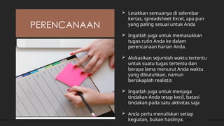 PERENCANAAN
 Letakkan semuanya di selembar
kertas, spreadsheet Excel, apa pun
yang paling sesuai untuk Anda
 Ingatlah juga untuk memasukkan
tugas rutin Anda ke dalam
perencanaan harian Anda.
 Alokasikan sejumlah waktu tertentu
untuk suatu tugas tertentu dan
berapa lama menurut Anda waktu
yang dibutuhkan, namun
bersikaplah realistis
 Ingatlah juga untuk menjaga
tindakan Anda tetap kecil, batasi
tindakan pada satu aktivitas saja
 Anda perlu menuliskan setiap
kegiatan, bukan hasilnya.
 