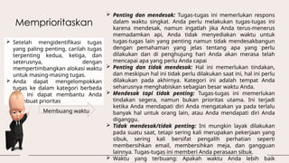 Memprioritaskan
 Setelah mengidentifikasi tugas
yang paling penting, carilah tugas
terpenting kedua, ketiga, dan
seterusnya, dengan
mempertimbangkan alokasi waktu
untuk masing-masing tugas.
 Anda dapat mengelompokkan
tugas ke dalam kategori berbeda
dan ini dapat membantu Anda
membuat prioritas
 Penting dan mendesak: Tugas-tugas ini memerlukan respons
dalam waktu singkat. Anda perlu melakukan tugas-tugas ini
karena mendesak, namun ingatlah jika Anda terus-menerus
memadamkan api, Anda tidak menyediakan waktu untuk
tugas-tugas lain yang penting namun tidak mendesakbangun
dengan pemahaman yang jelas tentang apa yang perlu
dilakukan dan di penghujung hari Anda akan merasa telah
mencapai apa yang perlu Anda capai
 Penting dan tidak mendesak: Hal ini memerlukan tindakan,
dan meskipun hal ini tidak perlu dilakukan saat ini, hal ini perlu
dilakukan pada akhirnya. Kategori ini adalah tempat Anda
seharusnya menghabiskan sebagian besar waktu Anda.
 Mendesak tapi tidak penting: Tugas-tugas ini memerlukan
tindakan segera, namun bukan prioritas utama. Ini terjadi
ketika Anda mendapati diri Anda mengatakan ya pada terlalu
banyak hal untuk orang lain, atau Anda mendapati diri Anda
diganggu.
 Tidak mendesak/tidak penting: Ini mungkin layak dilakukan
pada suatu saat, tetapi sering kali merupakan pekerjaan yang
sibuk, sering kali bersifat pengalih perhatian seperti
membersihkan email, membersihkan meja, dan gangguan
lainnya. Tugas-tugas ini memberi Anda perasaan sibuk.
 Waktu yang terbuang: Apakah waktu Anda lebih baik
Membuang waktu
 