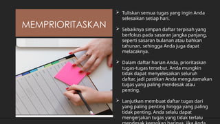 MEMPRIORITASKAN
 Tuliskan semua tugas yang ingin Anda
selesaikan setiap hari.
 Sebaiknya simpan daftar terpisah yang
berfokus pada sasaran jangka panjang,
seperti sasaran bulanan atau bahkan
tahunan, sehingga Anda juga dapat
melacaknya.
 Dalam daftar harian Anda, prioritaskan
tugas-tugas tersebut. Anda mungkin
tidak dapat menyelesaikan seluruh
daftar, jadi pastikan Anda mengutamakan
tugas yang paling mendesak atau
penting.
 Lanjutkan membuat daftar tugas dari
yang paling penting hingga yang paling
tidak penting. Anda selalu dapat
mengerjakan tugas yang tidak terlalu
 