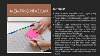 MEMPRIORITASKAN
Buat Jadwal
 Setelah Anda memiliki daftar tugas yang
diprioritaskan, tuliskan jadwalnya.
 Anda dapat memperkirakan jumlah waktu
yang diperlukan untuk menyelesaikan setiap
tugas.
 Pastikan Anda menyisakan ruang untuk
istirahat sepanjang hari. Anda akan
menyadari bahwa Anda bekerja lebih baik
setelah Anda sering menjauh dari area kerja,
meskipun hanya 10 menit saja.
 Sebisa mungkin patuhi jadwal Anda, namun
perlu diingat bahwa Anda mungkin perlu
melakukan sedikit penyesuaian di sana-sini
saat ada masalah atau jika Anda diberi tugas
mendesak baru yang harus diselesaikan di
penghujung hari.
 Memiliki jadwal berfungsi sebagai panduan
untuk membantu Anda merencanakan hari
Anda.
 
