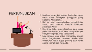  Matikan perangkat seluler Anda dan tutup
email Anda; hilangkan gangguan yang
biasanya Anda alami.
 Hal ini akan meningkatkan produktivitas
Anda, baik kualitas maupun kuantitas
pekerjaan Anda.
 Jika Anda fokus menyelesaikan satu tugas
pada satu waktu, Anda akan terkejut betapa
banyak yang bisa Anda selesaikan!
 Juga jangan lupa untuk memantau energi
Anda (bagaimana perasaan Anda) dan
melakukan tugas-tugas penting saat Anda
paling energik dan waspada.
PERTUNJUKAN
 