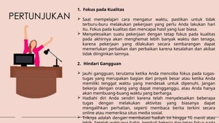 PERTUNJUKAN
1. Fokus pada Kualitas
 Saat mempelajari cara mengatur waktu, pastikan untuk tidak
terburu-buru melakukan pekerjaan yang perlu Anda lakukan hari
itu. Fokus pada kualitas dan mencapai hasil yang luar biasa.
 Menyelesaikan suatu pekerjaan dengan tetap fokus pada kualitas
pada akhirnya akan menghemat lebih banyak waktu dan tenaga,
karena pekerjaan yang dilakukan secara sembarangan dapat
memerlukan perbaikan dan perbaikan karena kesalahan dan akibat
tidak diinginkan lainnya.
2. Hindari Gangguan
 Jauhi gangguan, terutama ketika Anda mencoba fokus pada tugas-
tugas yang merupakan bagian dari proyek besar atau ketika Anda
memiliki tenggat waktu yang mendesak untuk dipenuhi. Jangan
bekerja dengan orang yang dapat mengganggu, atau Anda hanya
akan membuang-buang waktu yang berharga.
 Hadiahi diri Anda sendiri karena telah menyelesaikan beberapa
tugas dengan melakukan aktivitas yang biasanya dapat
mengalihkan perhatian, seperti membaca berita terkini secara
online atau memeriksa situs media sosial.
 Triknya adalah dengan membatasi hadiah ini hingga 10 menit atau
 