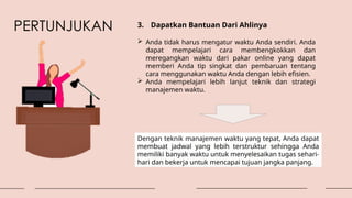 PERTUNJUKAN 3. Dapatkan Bantuan Dari Ahlinya
 Anda tidak harus mengatur waktu Anda sendiri. Anda
dapat mempelajari cara membengkokkan dan
meregangkan waktu dari pakar online yang dapat
memberi Anda tip singkat dan pembaruan tentang
cara menggunakan waktu Anda dengan lebih efisien.
 Anda mempelajari lebih lanjut teknik dan strategi
manajemen waktu.
Dengan teknik manajemen waktu yang tepat, Anda dapat
membuat jadwal yang lebih terstruktur sehingga Anda
memiliki banyak waktu untuk menyelesaikan tugas sehari-
hari dan bekerja untuk mencapai tujuan jangka panjang.
 