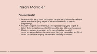 15
Pemecah Masalah
 Peran manajer yang sama pentingnya dengan yang lain adalah sebagai
pemecah masalah yang terjadi di dalam divisi berada di bawah
pimpinannya.
 Masalah yang dimaksud meliputi setiap proses kerja yang terjadi di
dalam divisi sampai dengan konflik yang bisa saja ada antar karyawan.
 Misalnya manajer pemasaran perlu menyelesaikan masalah
menurunnya pembelian di area tertentu dan juga menyudahi konflik di
dalam tim pemasaran yang dikarenakan pembagian insentif.
Peran Manajer
 