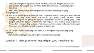 Langkah 1. Menciptakan visi masa depan yang menginspirasi
I. Jika Anda mengembangkan visi untuk tim Anda, mulailah dengan misi dan visi
perusahaan, dan jelajahi cara tim Anda dapat berkontribusi secara langsung ke
dalamnya
II. Anda perlu menciptakan dan mengomunikasikan visi masa depan yang
menginspirasi
III. Visi Anda menetapkan tujuan tim atau organisasi Anda – mengapa Anda semua
bangun di pagi hari untuk melakukan apa yang Anda lakukan. Anda
mengembangkan ini sebagian dengan memahami nilai-nilai orang yang Anda
pimpin, sebagian dengan memahami kemampuan dan sumber daya organisasi
Anda, dan sebagian lagi dengan melakukan analisis cerdas terhadap lingkungan
Anda, dan memilih jalan terbaik ke depan di dalamnya
IV. Ini adalah subjek dari strategi unit bisnis, dan mengembangkan strategi yang
koheren
membutuhkan banyak kerja keras dan pemikiran yang cermat
 