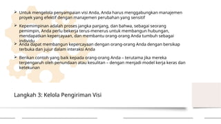Langkah 3: Kelola Pengiriman Visi
 Untuk mengelola penyampaian visi Anda, Anda harus menggabungkan manajemen
proyek yang efektif dengan manajemen perubahan yang sensitif
 Kepemimpinan adalah proses jangka panjang, dan bahwa, sebagai seorang
pemimpin, Anda perlu bekerja terus-menerus untuk membangun hubungan,
mendapatkan kepercayaan, dan membantu orang-orang Anda tumbuh sebagai
individu
 Anda dapat membangun kepercayaan dengan orang-orang Anda dengan bersikap
terbuka dan jujur ​
​
dalam interaksi Anda
 Berikan contoh yang baik kepada orang-orang Anda – terutama jika mereka
terpengaruh oleh penundaan atau kesulitan – dengan menjadi model kerja keras dan
ketekunan
 