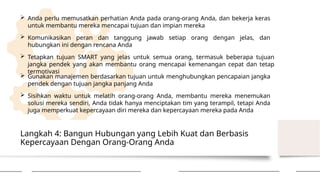 Langkah 4: Bangun Hubungan yang Lebih Kuat dan Berbasis
Kepercayaan Dengan Orang-Orang Anda
 Anda perlu memusatkan perhatian Anda pada orang-orang Anda, dan bekerja keras
untuk membantu mereka mencapai tujuan dan impian mereka
 Komunikasikan peran dan tanggung jawab setiap orang dengan jelas, dan
hubungkan ini dengan rencana Anda
 Tetapkan tujuan SMART yang jelas untuk semua orang, termasuk beberapa tujuan
jangka pendek yang akan membantu orang mencapai kemenangan cepat dan tetap
termotivasi
 Gunakan manajemen berdasarkan tujuan untuk menghubungkan pencapaian jangka
pendek dengan tujuan jangka panjang Anda
 Sisihkan waktu untuk melatih orang-orang Anda, membantu mereka menemukan
solusi mereka sendiri, Anda tidak hanya menciptakan tim yang terampil, tetapi Anda
juga memperkuat kepercayaan diri mereka dan kepercayaan mereka pada Anda
 