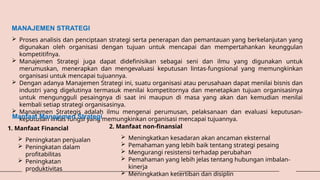 MANAJEMEN STRATEGI
 Proses analisis dan penciptaan strategi serta penerapan dan pemantauan yang berkelanjutan yang
digunakan oleh organisasi dengan tujuan untuk mencapai dan mempertahankan keunggulan
kompetitifnya.
 Manajemen Strategi juga dapat didefinisikan sebagai seni dan ilmu yang digunakan untuk
merumuskan, menerapkan dan mengevaluasi keputusan lintas-fungsional yang memungkinkan
organisasi untuk mencapai tujuannya.
 Dengan adanya Manajemen Strategi ini, suatu organisasi atau perusahaan dapat menilai bisnis dan
industri yang digelutinya termasuk menilai kompetitornya dan menetapkan tujuan organisasinya
untuk mengungguli pesaingnya di saat ini maupun di masa yang akan dan kemudian menilai
kembali setiap strategi organisasinya.
 Manajemen Strategis adalah ilmu mengenai perumusan, pelaksanaan dan evaluasi keputusan-
keputusan lintas fungsi yang memungkinkan organisasi mencapai tujuannya.
Manfaat Manajemen Strategi
1. Manfaat Financial
 Peningkatan penjualan
 Peningkatan dalam
profitabilitas
 Peningkatan
produktivitas
2. Manfaat non-finansial
 Meningkatkan kesadaran akan ancaman eksternal
 Pemahaman yang lebih baik tentang strategi pesaing
 Mengurangi resistensi terhadap perubahan
 Pemahaman yang lebih jelas tentang hubungan imbalan-
kinerja
 Meningkatkan ketertiban dan disiplin
 