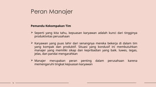 16
Pemandu Kekompakan Tim
 Seperti yang kita tahu, kepuasan karyawan adalah kunci dari tingginya
produktivitas perusahaan
 Karyawan yang puas lahir dari senangnya mereka bekerja di dalam tim
yang kompak dan produktif. Situasi yang kondusif ini membutuhkan
manajer yang memiliki sikap dan kepribadian yang baik. luwes, tegas,
jelas, dan pandai mengarahkan
 Manajer merupakan peran penting dalam perusahaan karena
memengaruhi tingkat kepuasan karyawan
Peran Manajer
 